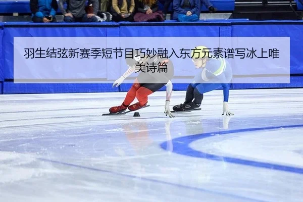 羽生结弦新赛季短节目巧妙融入东方元素谱写冰上唯美诗篇
