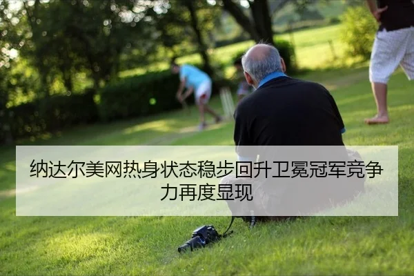 纳达尔美网热身状态稳步回升卫冕冠军竞争力再度显现