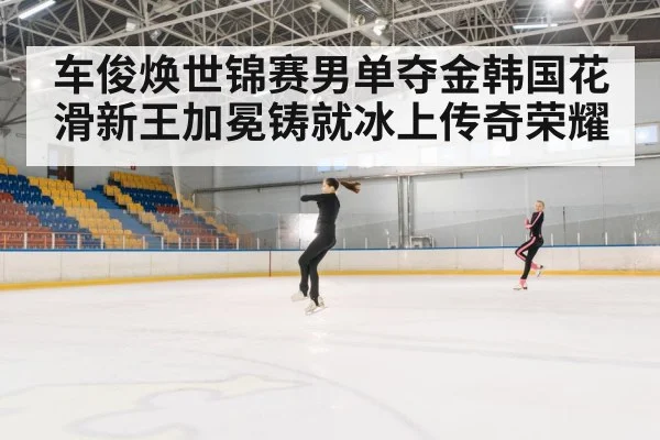 车俊焕世锦赛男单夺金韩国花滑新王加冕铸就冰上传奇荣耀
