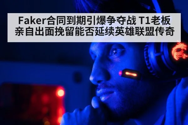 Faker合同到期引爆争夺战 T1老板亲自出面挽留能否延续英雄联盟传奇