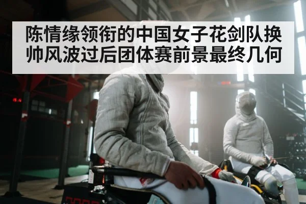陈情缘领衔的中国女子花剑队换帅风波过后团体赛前景最终几何