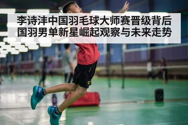 李诗沣中国羽毛球大师赛晋级背后 国羽男单新星崛起观察与未来走势